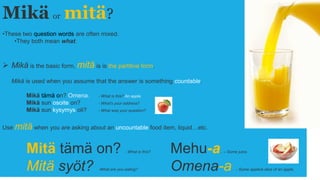 Mikä or mitä?
•These two question words are often mixed.
•They both mean what.
 Mikä is the basic form, mitä is is the partitive form.
Mikä is used when you assume that the answer is something countable.
Mikä tämä on? Omena. - What is this? An apple.
Mikä sun osoite on? - What's your address?
Mikä sun kysymys oli? - What was your question?
Use mitä when you are asking about an uncountable food item, liquid…etc.
Mitä tämä on? - What is this? Mehu-a. – Some juice.
Mitä syöt? -What are you eating? Omena-a. - Some apple/a slice of an apple.
 