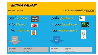 ’’KUINKA PALJON’
MINULLA ON…TUOLLA ON… - WITH A WORD EXPRESSING QUANTITY
I HAVE…THERE IS…
pari kuha-a pala purjo-a
kilo liha-a nippu basilika-a
litra mehu-a lasi valkoviini-ä
kuha =pike perch purjo = leek
liha = meat basilika = basil
mehu = juice valkoviini = white wine
pari = a couple pala = a piece, a bit
kilo = one kilogramme nippu = a bunch
litra = one litre lasi = a glass
…of
what
How
much…
 