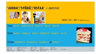 ’JUODA’/’SYÖDÄ’/’OSTAA’ + PARTITIIVI
-’DRINK’/’EAT’ /’BUY’+ PARTITIVE (USUALLY)
Juon vet-tä, valkoviini-ä, kahvi-a, tee-tä, olut-ta.
Syön kala-a, kakku-a, liha-a, jäätelö-ä, leipä-ä, voi-ta.
Ostan salaatti-a, tomaatti-a, kurkku-a ja kana-a.
vesi = water valkoviini = white wine kahvi = coffee tee = tea olut = beer
kala = fish kakku = cake liha = meat jäätelö = ice-cream leipä = bread voi = butter
salaatti = lettuce tomaatti = tomato cucumber = kurkku kana = chicken
 