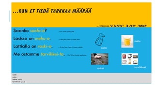 …KUN ET TIEDÄ TARKKAA MÄÄRÄÄ
– EXPRESSING ’A LITTLE’, ’A FEW’ ,’SOME’
Saanko suola-a? - Can I have (some) salt?
Lasissa on mehu-a. - In the glass, there is (some) juice.
Lattialla on roski-a. – On the floor, there is (some) rubbish.
Me ostamme tarvikkei-ta. – We(’ll) buy (some) appliances.
suola
roskat
mehu
tarvikkeet
suola
mehu
roskat (plural)
tarvikkeet (plural)
 