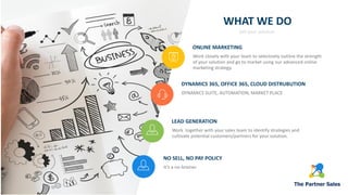WHAT WE DO
Sell your solution.
NO SELL, NO PAY POLICY
It’s a no-brainer.
ONLINE MARKETING
Work closely with your team to selectively outline the strength
of your solution and go to market using our advanced online
marketing strategy.
DYNAMICS 365, OFFICE 365, CLOUD DISTRUBUTION
DYNAMICS SUITE, AUTOMATION, MARKET PLACE
LEAD GENERATION
Work together with your sales team to identify strategies and
cultivate potential customers/partners for your solution.
 