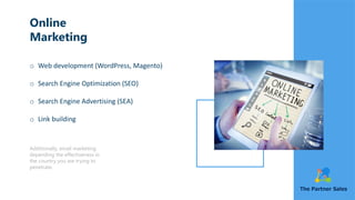 Online
Marketing
o Web development (WordPress, Magento)
o Search Engine Optimization (SEO)
o Search Engine Advertising (SEA)
o Link building
Additionally, email marketing
depending the effectiveness in
the country you are trying to
penetrate.
 