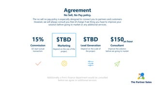 Agreement
The no sell no pay policy is especially designed to connect you to partners and customers.
However, we will always consult you free of charge if we thing you have to improve your
solution before going to market or any additional services.
No Sell, No Pay policy.
15%
On each actual
transaction.
Commission
$TBD
Depend on the size of the
project.
Marketing
$TBD
Depend on the scale of
the project.
Lead Generation
$150
Improve the solution
before we going to market
Consultant
Additionally, a firm's finance department would be consulted
before we agree on additional services.
an hour
 