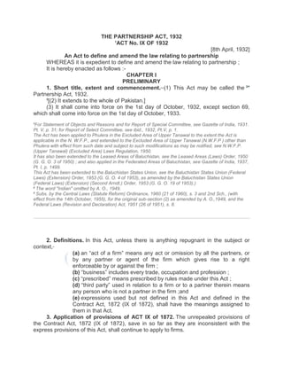 THE PARTNERSHIP ACT, 1932
1
ACT No. IX OF 1932
[8th April, 1932]
An Act to define and amend the law relating to partnership
WHEREAS it is expedient to define and amend the law relating to partnership ;
It is hereby enacted as follows :-
CHAPTER I
PRELIMINARY
1. Short title, extent and commencement.__
(1) This Act may be called the 2
*
Partnership Act, 1932.
3
[(2) It extends to the whole of Pakistan.]
(3) It shall come into force on the 1st day of October, 1932, except section 69,
which shall come into force on the 1st day of October, 1933.
1
For Statement of Objects and Reasons and for Report of Special Committee, see Gazette of India, 1931.
Pt. V, p. 31; for Report of Select Committee, see ibid., 1932, Pt.V, p. 1.
The Act has been applied to Phulera in the Excluded Area of Upper Tanawal to the extent the Act is
applicable in the N. W.F.P., and extended to the Excluded Area of Upper Tanawal (N.W.F.P ) other than
Phulera with effect from such date and subject to such modifications as may be notified, see N.W.F.P.
(Upper Tanawal) (Excluded Area) Laws Regulation, 1950.
It has also been extended to the Leased Areas of Baluchistan, see the Leased Areas (Laws) Order, 1950
(G. G. O. 3 of 1950) ; and also applied in the Federated Areas of Baluchistan, see Gazette of India, 1937,
Pt. I, p. 1499.
This Act has been extended to the Baluchistan States Union, see the Baluchistan States Union (Federal
Laws) (Extension) Order, 1953 (G. G. O. 4 of 1953), as amended by the Baluchistan States Union
(Federal Laws) (Extension) (Second Arndt.) Order, 1953 (G. G. O. 19 of 1953).)
2
The word "Indian" omitted by A. O., 1949.
3
Subs. by the Central Laws (Statute Reform) Ordinance, 1960 (21 of 1960), s. 3 and 2nd Sch., (with
effect from the 14th October, 1955), for the original sub-section (2) as amended by A. O.,1949, and the
Federal Laws (Revision and Declaration) Act, 1951 (26 of 1951), s. 8.
2. Definitions. In this Act, unless there is anything repugnant in the subject or
context,_
(a) an “act of a firm” means any act or omission by all the partners, or
by any partner or agent of the firm which gives rise to a right
enforceable by or against the firm ;
(b) “business” includes every trade, occupation and profession ;
(c) “prescribed” means prescribed by rules made under this Act ;
(d) “third party” used in relation to a firm or to a partner therein means
any person who is not a partner in the firm ;and
(e) expressions used but not defined in this Act and defined in the
Contract Act, 1872 (IX of 1872), shall have the meanings assigned to
them in that Act.
3. Application of provisions of ACT IX of 1872. The unrepealed provisions of
the Contract Act, 1872 (IX of 1872), save in so far as they are inconsistent with the
express provisions of this Act, shall continue to apply to firms.
 