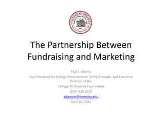The Partnership Between Fundraising and Marketing Paul J. Adamo Vice President for College Advancement, SUNY Oneonta  and Executive Director of the  College At Oneonta Foundation (607) 436-2535 adamopj@oneonta.edu April 20, 2011 