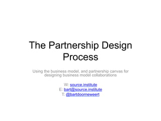 The Partnership Design
Process
Using the business model, and partnership canvas for
designing business model collaborations
W: source.institute
E: bart@source.institute
T: @bartdoorneweert
 