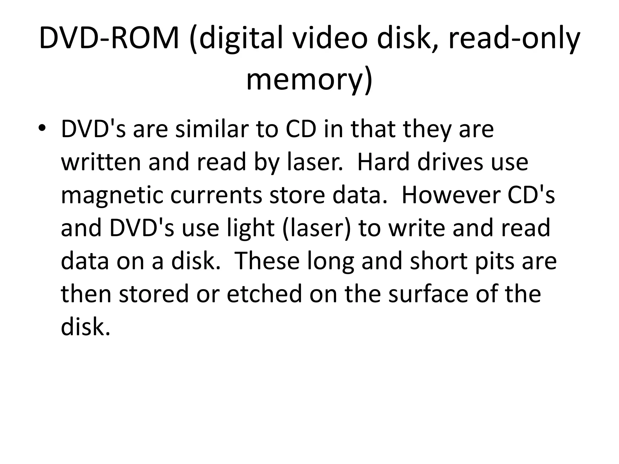DVD-ROM (digital video disk, read-only memory)DVD's are similar to CD in that they are written and read by laser.  Hard drives use magnetic currents store data.  However CD's and DVD's use light (laser) to write and read data on a disk.  These long and short pits are then stored or etched on the surface of the disk. 