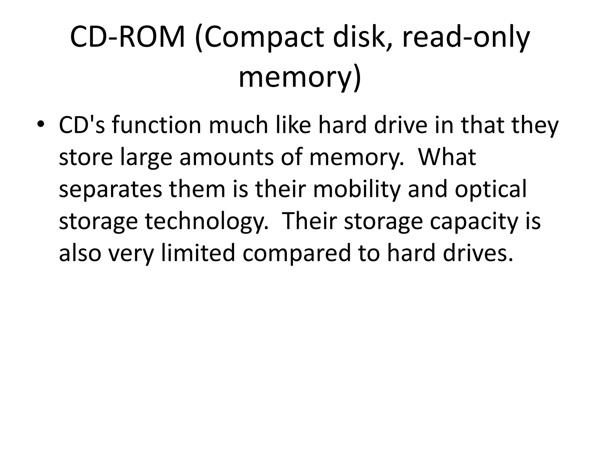 CD-ROM (Compact disk, read-only memory)CD's function much like hard drive in that they store large amounts of memory.  What separates them is their mobility and optical storage technology.  Their storage capacity is also very limited compared to hard drives.