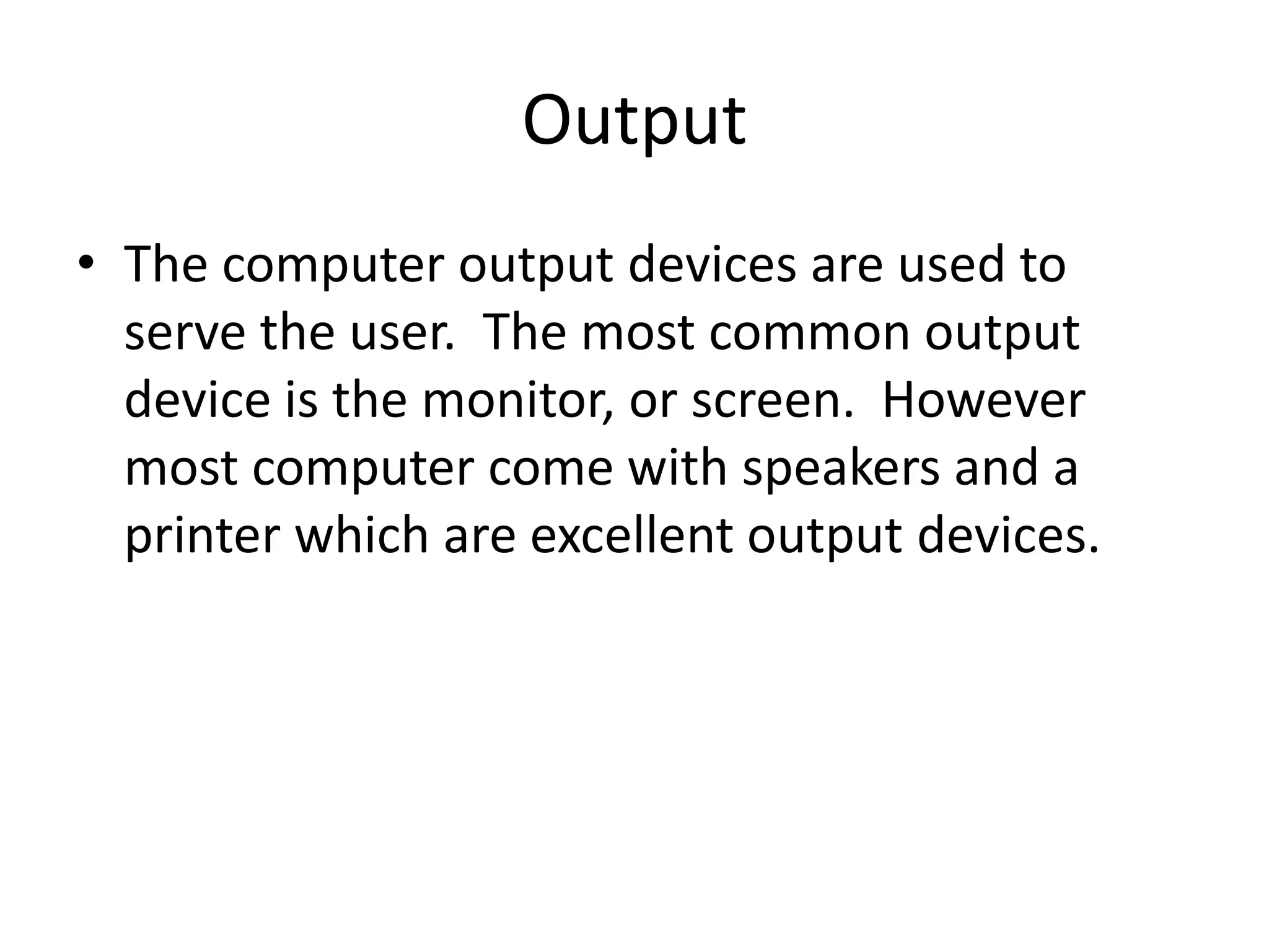 OutputThe computer output devices are used to serve the user.  The most common output device is the monitor, or screen.  However most computer come with speakers and a printer which are excellent output devices.