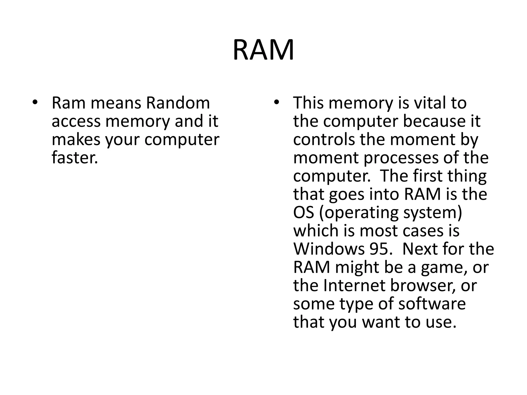 RAMRam means Random access memory and it makes your computer faster.This memory is vital to the computer because it controls the moment by moment processes of the computer.  The first thing that goes into RAM is the OS (operating system) which is most cases is Windows 95.  Next for the RAM might be a game, or the Internet browser, or some type of software that you want to use. 