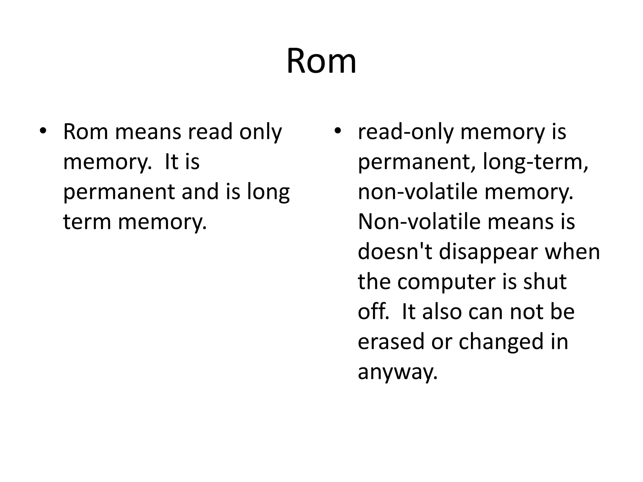 RomRom means read only memory.  It is permanent and is long term memory.read-only memory is permanent, long-term, non-volatile memory.  Non-volatile means is doesn't disappear when the computer is shut off.  It also can not be erased or changed in anyway. 