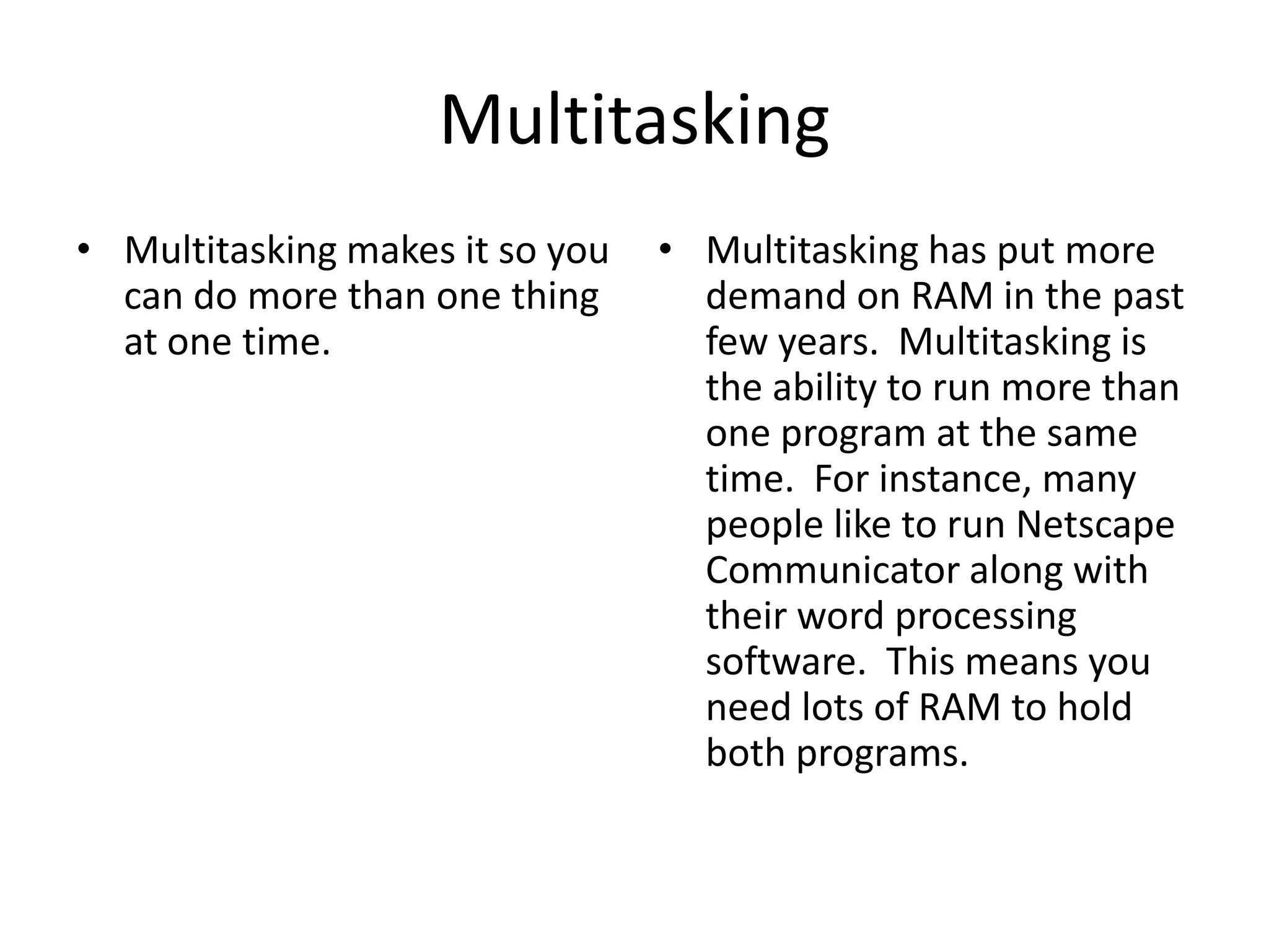 MultitaskingMultitasking makes it so you can do more than one thing at one time.Multitasking has put more demand on RAM in the past few years.  Multitasking is the ability to run more than one program at the same time.  For instance, many people like to run Netscape Communicator along with their word processing software.  This means you need lots of RAM to hold both programs. 