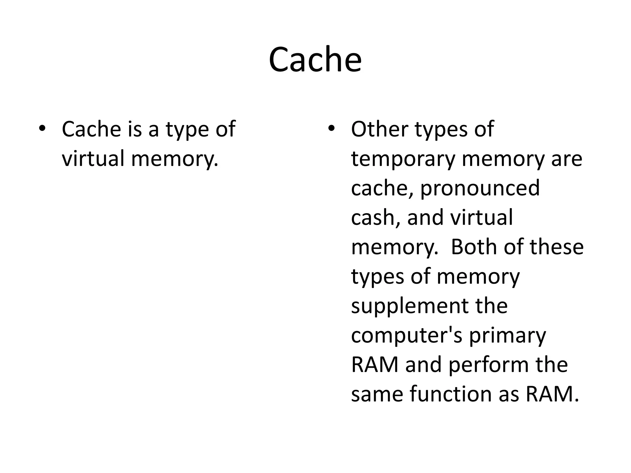 CacheCache is a type of virtual memory.Other types of temporary memory are cache, pronounced cash, and virtual memory.  Both of these types of memory supplement the computer's primary RAM and perform the same function as RAM. 