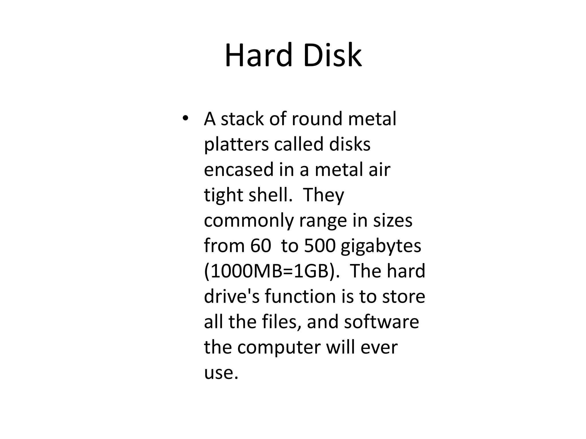 Hard DiskA stack of round metal platters called disks encased in a metal air tight shell.  They commonly range in sizes from 60  to 500 gigabytes (1000MB=1GB).  The hard drive's function is to store all the files, and software the computer will ever use.