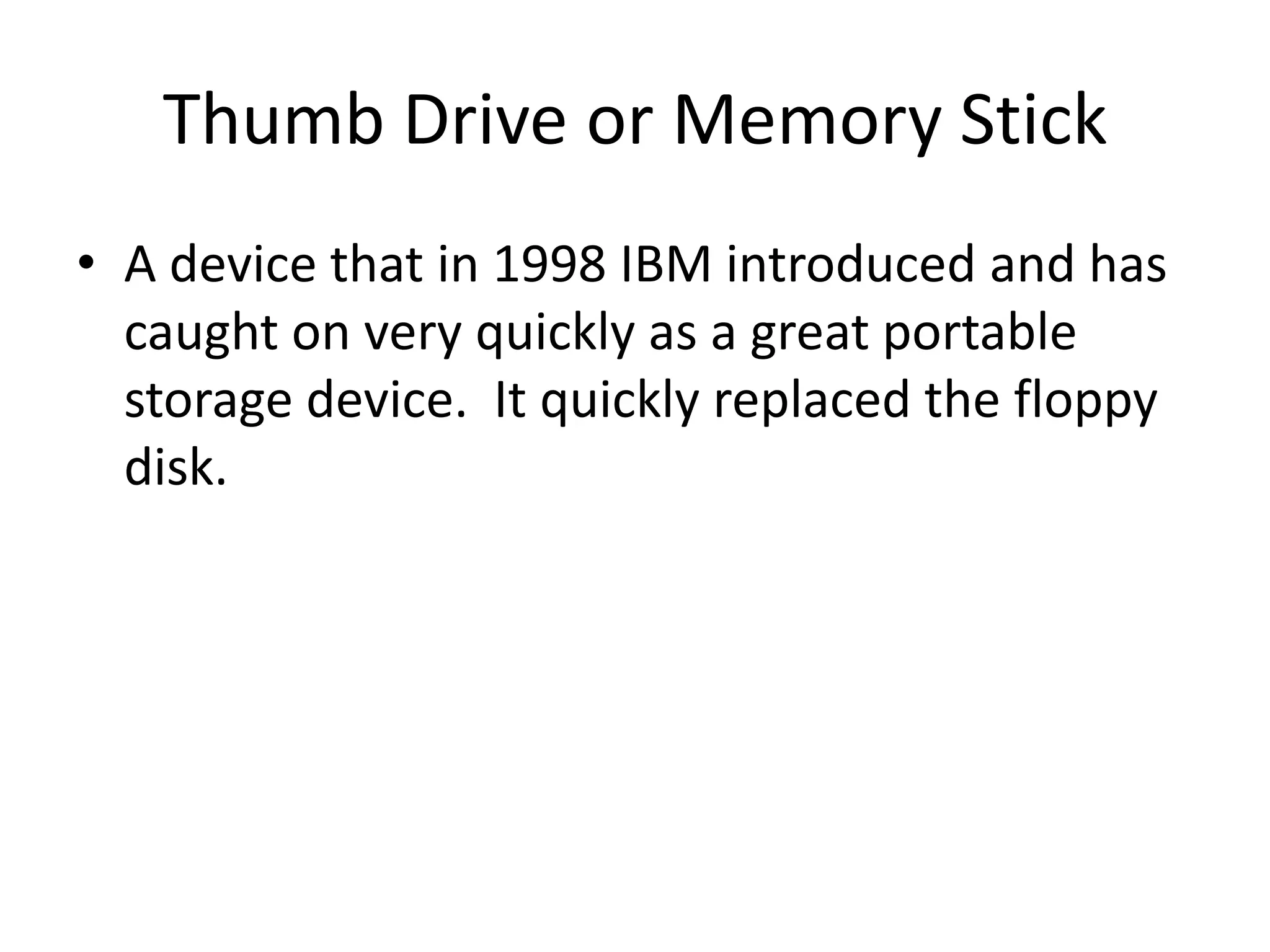 Thumb Drive or Memory StickA device that in 1998 IBM introduced and has caught on very quickly as a great portable storage device.  It quickly replaced the floppy disk.