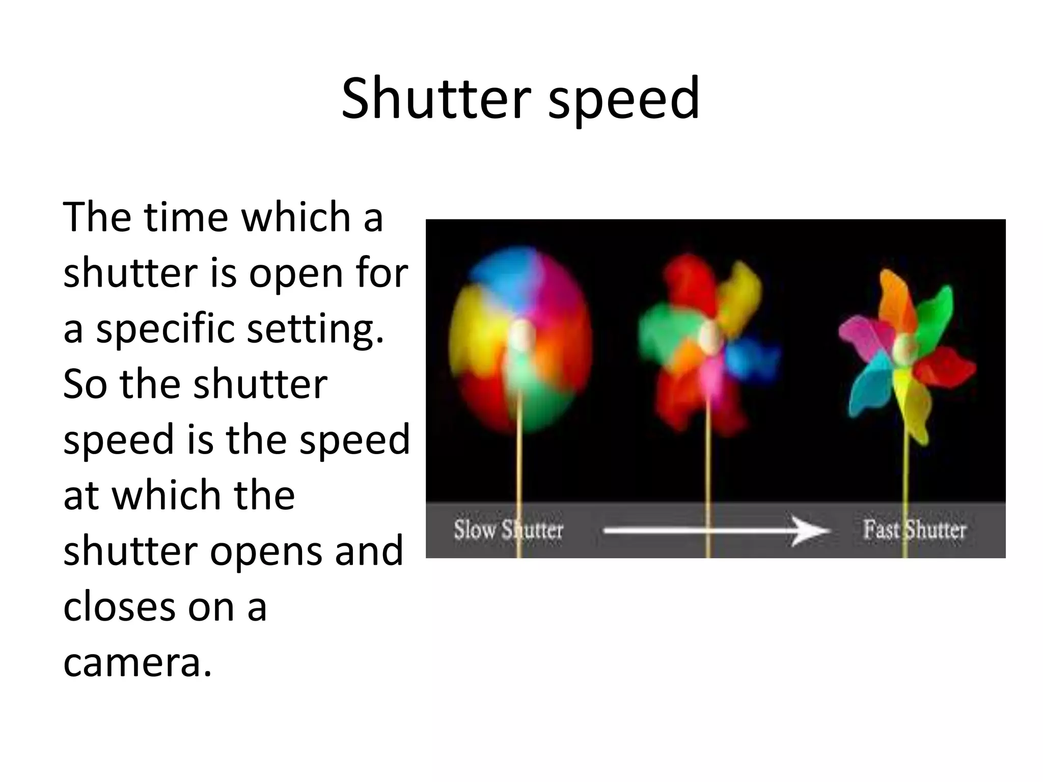 Shutter speed
The time which a
shutter is open for
a specific setting.
So the shutter
speed is the speed
at which the
shutter opens and
closes on a
camera.
 
