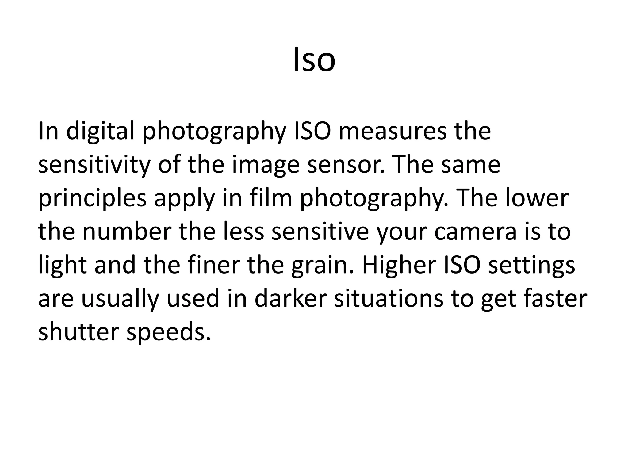 Iso
In digital photography ISO measures the
sensitivity of the image sensor. The same
principles apply in film photography. The lower
the number the less sensitive your camera is to
light and the finer the grain. Higher ISO settings
are usually used in darker situations to get faster
shutter speeds.
 