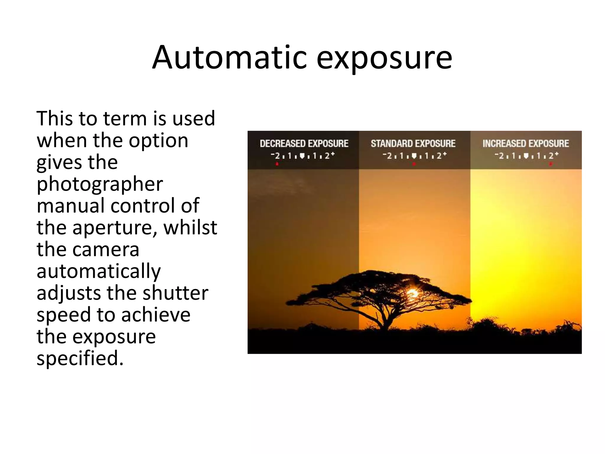 Automatic exposure
This to term is used
when the option
gives the
photographer
manual control of
the aperture, whilst
the camera
automatically
adjusts the shutter
speed to achieve
the exposure
specified.
 