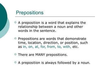 Prepositions


A preposition is a word that explains the
relationship between a noun and other
words in the sentence.



Prepositions are words that demonstrate
time, location, direction, or position, such
as in, on, at, for, from, to, with, etc.



There are MANY prepositions.



A preposition is always followed by a noun.

 