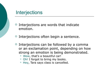 Interjections


Interjections are words that indicate
emotion.



Interjections often begin a sentence.



Interjections can be followed by a comma
or an exclamation point, depending on how
strong an emotion is being demonstrated.




Wow, that’s a beautiful car!
Oh! I forgot to bring my books.
Hey, Tara says class is cancelled.

 