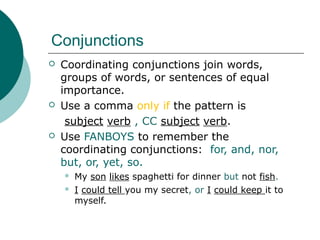 Conjunctions






Coordinating conjunctions join words,
groups of words, or sentences of equal
importance.
Use a comma only if the pattern is
subject verb , CC subject verb.
Use FANBOYS to remember the
coordinating conjunctions: for, and, nor,
but, or, yet, so.



My son likes spaghetti for dinner but not fish.
I could tell you my secret, or I could keep it to
myself.

 