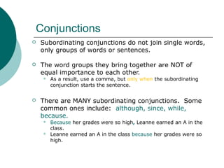 Conjunctions


Subordinating conjunctions do not join single words,
only groups of words or sentences.



The word groups they bring together are NOT of
equal importance to each other.




As a result, use a comma, but only when the subordinating
conjunction starts the sentence.

There are MANY subordinating conjunctions. Some
common ones include: although, since, while,
because.



Because her grades were so high, Leanne earned an A in the
class.
Leanne earned an A in the class because her grades were so
high.

 