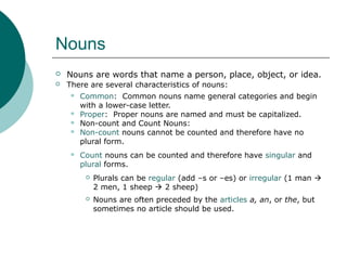 Nouns


Nouns are words that name a person, place, object, or idea.



There are several characteristics of nouns:







Common: Common nouns name general categories and begin
with a lower-case letter.
Proper: Proper nouns are named and must be capitalized.
Non-count and Count Nouns:
Non-count nouns cannot be counted and therefore have no
plural form.
Count nouns can be counted and therefore have singular and
plural forms.


Plurals can be regular (add –s or –es) or irregular (1 man 
2 men, 1 sheep  2 sheep)



Nouns are often preceded by the articles a, an, or the, but
sometimes no article should be used.

 