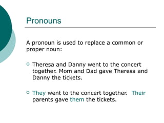 Pronouns
A pronoun is used to replace a common or
proper noun:


Theresa and Danny went to the concert
together. Mom and Dad gave Theresa and
Danny the tickets.



They went to the concert together. Their
parents gave them the tickets.

 