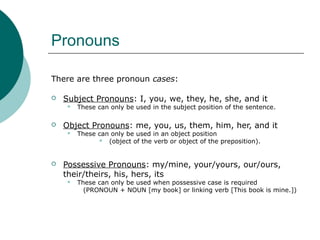 Pronouns
There are three pronoun cases:


Subject Pronouns: I, you, we, they, he, she, and it




Object Pronouns: me, you, us, them, him, her, and it




These can only be used in the subject position of the sentence.

These can only be used in an object position
 (object of the verb or object of the preposition).

Possessive Pronouns: my/mine, your/yours, our/ours,
their/theirs, his, hers, its


These can only be used when possessive case is required
(PRONOUN + NOUN [my book] or linking verb [This book is mine.])

 
