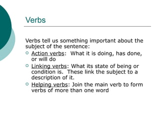 Verbs
Verbs tell us something important about the
subject of the sentence:
 Action verbs: What it is doing, has done,
or will do
 Linking verbs: What its state of being or
condition is. These link the subject to a
description of it.
 Helping verbs: Join the main verb to form
verbs of more than one word

 