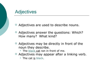 Adjectives


Adjectives are used to describe nouns.



Adjectives answer the questions: Which?
How many? What kind?



Adjectives may be directly in front of the
noun they describe.




The black cat ran in front of me.

Adjectives may appear after a linking verb.


The cat is black.

 