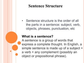 Sentence Structure
• Sentence structure is the order of all
the parts in a sentence: subject, verb,
objects, phrases, punctuation, etc
What is a sentence?
A sentence is a group of words that
express a complete thought. In English, a
simple sentence is made up of a subject +
a verb + any complement (possibly an
object or prepositional phrase).
 