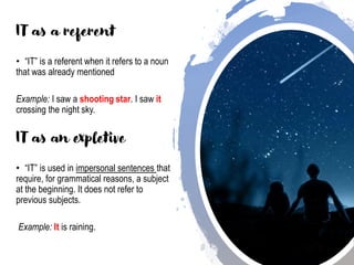 IT as a referent
• “IT” is a referent when it refers to a noun
that was already mentioned
Example: I saw a shooting star. I saw it
crossing the night sky.
IT as an expletive
• “IT” is used in impersonal sentences that
require, for grammatical reasons, a subject
at the beginning. It does not refer to
previous subjects.
Example: It is raining.
 