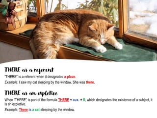 THERE as a referent
“THERE” is a referent when it designates a place.
Example: I saw my cat sleeping by the window. She was there.
THERE as an expletive
When “THERE” is part of the formula THERE + aux. + S, which designates the existence of a subject, it
is an expletive.
Example: There is a cat sleeping by the window.
 