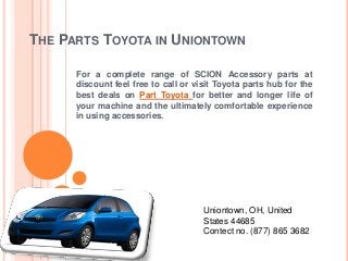 THE PARTS TOYOTA IN UNIONTOWN
For a complete range of SCION Accessory parts at
discount feel free to call or visit Toyota parts hub for the
best deals on Part Toyota for better and longer life of
your machine and the ultimately comfortable experience
in using accessories.
Uniontown, OH, United
States 44685
Contect no. (877) 865 3682
 