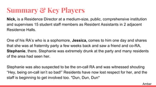Summary & Key Players
Nick, is a Residence Director at a medium-size, public, comprehensive institution
and supervises 15 student staff members as Resident Assistants in 2 adjacent
Residence Halls.
One of his RA’s who is a sophomore, Jessica, comes to him one day and shares
that she was at fraternity party a few weeks back and saw a friend and co-RA,
Stephanie, there. Stephanie was extremely drunk at the party and many residents
of the area had seen her.
Stephanie was also suspected to be the on-call RA and was witnessed shouting
“Hey, being on-call isn’t so bad!” Residents have now lost respect for her, and the
staff is beginning to get involved too. *Dun, Dun, Dun*
Amber
 