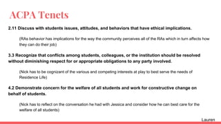 ACPA Tenets
2.11 Discuss with students issues, attitudes, and behaviors that have ethical implications.
(RAs behavior has implications for the way the community perceives all of the RAs which in turn affects how
they can do their job)
3.3 Recognize that conflicts among students, colleagues, or the institution should be resolved
without diminishing respect for or appropriate obligations to any party involved.
(Nick has to be cognizant of the various and competing interests at play to best serve the needs of
Residence Life)
4.2 Demonstrate concern for the welfare of all students and work for constructive change on
behalf of students.
(Nick has to reflect on the conversation he had with Jessica and consider how he can best care for the
welfare of all students)
Lauren
 