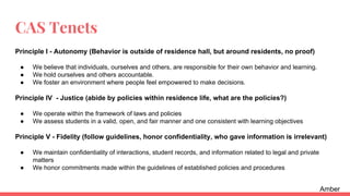 CAS Tenets
Principle I - Autonomy (Behavior is outside of residence hall, but around residents, no proof)
● We believe that individuals, ourselves and others, are responsible for their own behavior and learning.
● We hold ourselves and others accountable.
● We foster an environment where people feel empowered to make decisions.
Principle IV - Justice (abide by policies within residence life, what are the policies?)
● We operate within the framework of laws and policies
● We assess students in a valid, open, and fair manner and one consistent with learning objectives
Principle V - Fidelity (follow guidelines, honor confidentiality, who gave information is irrelevant)
● We maintain confidentiality of interactions, student records, and information related to legal and private
matters
● We honor commitments made within the guidelines of established policies and procedures
Amber
 