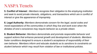NASPA Tenets
5. Conflict of Interest : Members recognize their obligation to the employing institution
and seek to avoid private interests, obligations, and transactions which are in conflict of
interest or give the appearance of impropriety.
6. Legal Authority: Members demonstrate concern for the legal, social codes and
moral expectations of the communities in which they live and work even when the
dictates of one’s conscience may require behavior as a private citizen.
8. Student Behavior: Members demonstrate and promote responsible behavior and
support actions that enhance personal growth and development of students. Members
foster conditions designed to ensure a student’s acceptance of responsibility of their
own behavior. Members inform and educate students as to sanctions to constraints on
student behavior which may result from violation of law or institutional policies.
Tom
 
