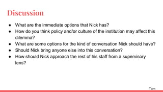 Discussion
● What are the immediate options that Nick has?
● How do you think policy and/or culture of the institution may affect this
dilemma?
● What are some options for the kind of conversation Nick should have?
● Should Nick bring anyone else into this conversation?
● How should Nick approach the rest of his staff from a supervisory
lens?
Tom
 