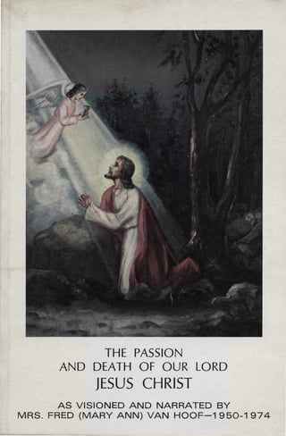 THE PASSION

      AND DEATH OF OUR LORD

            JESUS CHRIST

       AS VISIONED AND NARRATED BY

MRS. FRED (MARY ANN) VAN HOOF-1950-1974

 