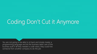 Coding Don’t Cut it Anymore
You are not going to be able to sit back and simply master a
programming language and let the business takes care of the
business stuff, if all they needed a code robot, they could hire
someone from another company to do the job
 