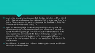  Learn a new programming language. But, don’t go from Java to C# or from C
to C++. Learn a new language that makes you think in a new way. If you’re a
Java or C# programmer, try learning a language like Smalltalk or Ruby that
doesn’t employ strong, static typing. Or,
 If you’ve been doing object-oriented programming for a long time, try a
functional language like Haskell or Scheme. You don’t have to become an
expert. Work through enough code that you truly feel the difference in the
new programming environment. If it doesn’t feel strange enough, either
you’ve picked the wrong language or you’re applying your old way of
thinking to the new language. Go out of your way to learn the idioms of the
new language.
 Ask old-timers to review your code and make suggestions that would make
it more idiomatically correct
 