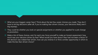  What are your biggest career fears? Think about the last few career choices you made. They don’t
have to be big decisions (after all, if you’re making fear-driven choices, your decisions likely aren’t
big anyway).
 They could be whether you took on special assignments or whether you applied for a job change
or promotion.
 Make a list of these choices, and, for each one, force yourself to make an honest assessment: how
much was your decision driven by fear? What would you have done if fear had not been a factor? If
the decision was indeed fear-driven, how can you reverse it or find a similar opportunity in which to
make the less fear-driven choice?
 