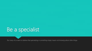 Be a specialist
Too many of us seem to believe that specializing in something simply means not knowing about other things.
 