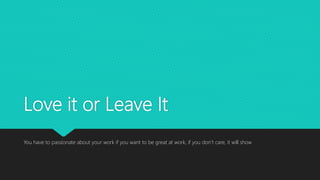 Love it or Leave It
You have to passionate about your work if you want to be great at work, if you don’t care, it will show
 