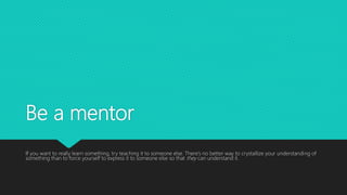 Be a mentor
If you want to really learn something, try teaching it to someone else. There’s no better way to crystallize your understanding of
something than to force yourself to express it to someone else so that they can understand it.
 