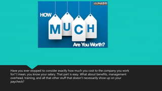 Have you ever stopped to consider exactly how much you cost to the company you work
for? I mean, you know your salary. That part is easy. What about benefits, management
overhead, training, and all that other stuff that doesn’t necessarily show up on your
paycheck?
 