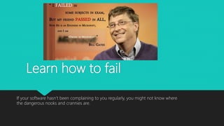 Learn how to fail
If your software hasn’t been complaining to you regularly, you might not know where
the dangerous nooks and crannies are.
 
