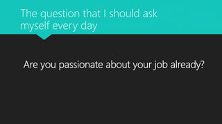 Are you passionate about your job already?
The question that I should ask
myself every day
 